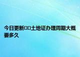 今日更新﻿﻿土地证办理周期大概要多久