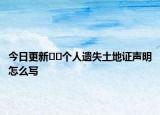 今日更新﻿﻿个人遗失土地证声明怎么写