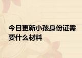 今日更新小孩身份证需要什么材料