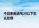 今日更新酒驾20以下怎么处理