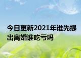 今日更新2021年谁先提出离婚谁吃亏吗