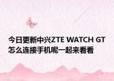今日更新中兴ZTE WATCH GT怎么连接手机呢一起来看看