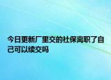 今日更新厂里交的社保离职了自己可以续交吗