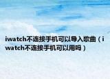 iwatch不连接手机可以导入歌曲（iwatch不连接手机可以用吗）