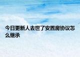 今日更新人去世了安置房协议怎么继承