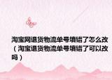 淘宝网退货物流单号填错了怎么改（淘宝退货物流单号填错了可以改吗）