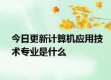 今日更新计算机应用技术专业是什么