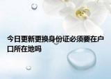 今日更新更换身份证必须要在户口所在地吗