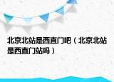 北京北站是西直门吧（北京北站是西直门站吗）