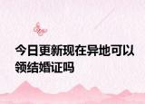 今日更新现在异地可以领结婚证吗