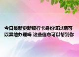 今日最新更新银行卡身份证过期可以异地办理吗 这些信息可以帮到你