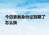 今日更新身份证到期了怎么换
