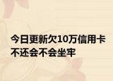 今日更新欠10万信用卡不还会不会坐牢