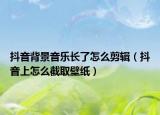 抖音背景音乐长了怎么剪辑（抖音上怎么截取壁纸）
