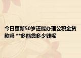 今日更新50岁还能办理公积金贷款吗 **多能贷多少钱呢