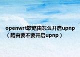 openwrt软路由怎么开启upnp（路由要不要开启upnp）