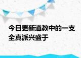 今日更新道教中的一支全真派兴盛于
