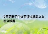 今日更新卫生许可证过期怎么办 ,怎么续期