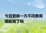 今日更新一方不同意离婚能离了吗