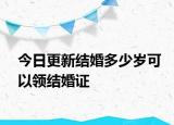 今日更新结婚多少岁可以领结婚证