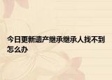 今日更新遗产继承继承人找不到怎么办