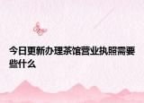 今日更新办理茶馆营业执照需要些什么