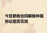 今日更新合同解除仲裁协议是否无效
