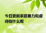 今日更新家庭暴力和虐待指什么呢