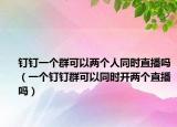 钉钉一个群可以两个人同时直播吗（一个钉钉群可以同时开两个直播吗）