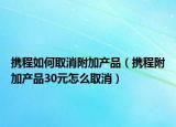 携程如何取消附加产品（携程附加产品30元怎么取消）