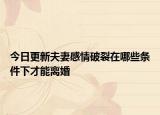 今日更新夫妻感情破裂在哪些条件下才能离婚