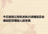 今日更新公安机关执行逮捕是否会通知犯罪嫌疑人的家属
