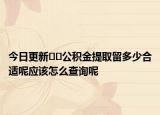 今日更新﻿﻿公积金提取留多少合适呢应该怎么查询呢