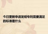 今日更新申请发明专利需要满足的标准是什么