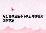 今日更新法院不予执行仲裁裁决如何解决