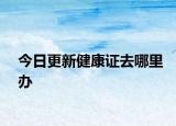 今日更新健康证去哪里办
