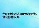 今日更新把别人放在我这的手机可以送给别人吗