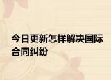 今日更新怎样解决国际合同纠纷