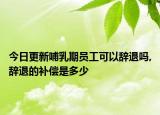 今日更新哺乳期员工可以辞退吗,辞退的补偿是多少