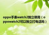 oppo手表watch2独立使用（oppowatch2可以独立打电话吗）