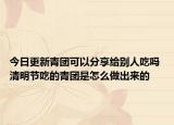 今日更新青团可以分享给别人吃吗 清明节吃的青团是怎么做出来的