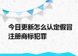 今日更新怎么认定假冒注册商标犯罪