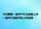 今日更新一加9RT什么时候上市一加9RT这款手机上市时间