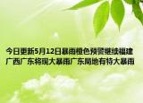 今日更新5月12日暴雨橙色预警继续福建广西广东将现大暴雨广东局地有特大暴雨