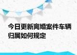 今日更新离婚案件车辆归属如何规定