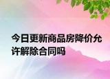今日更新商品房降价允许解除合同吗