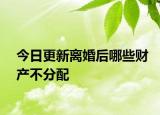 今日更新离婚后哪些财产不分配