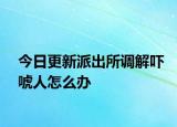 今日更新派出所调解吓唬人怎么办