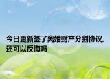 今日更新签了离婚财产分割协议,还可以反悔吗
