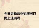 今日更新营业执照可以网上注销吗